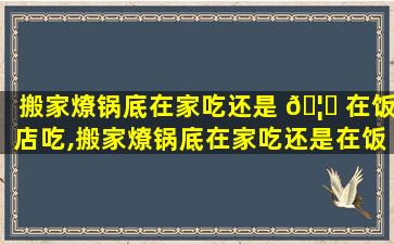 搬家燎锅底在家吃还是 🦍 在饭店吃,搬家燎锅底在家吃还是在饭店吃好